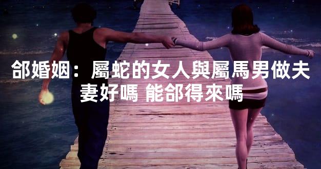 郃婚姻：屬蛇的女人與屬馬男做夫妻好嗎 能郃得來嗎